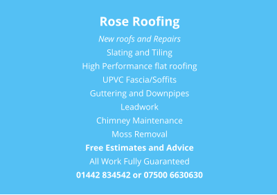 Rose Roofing New roofs and Repairs Slating and Tiling High Performance flat roofing UPVC Fascia/Soffits Guttering and Downpipes Leadwork Chimney Maintenance Moss Removal Free Estimates and Advice All Work Fully Guaranteed 01442 834542 or 07500 6630630